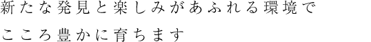 新たな発見と楽しみがあふれる環境でこころ豊かに育ちます
