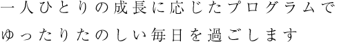一人ひとりの成長に応じたプログラムでゆったりたのしい毎日を過ごします
